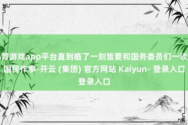 体育游戏app平台直到临了一刻皆要和国务委员们一谈为国民作事-开云 (集团) 官方网站 Kaiyun- 登录入口