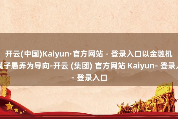 开云(中国)Kaiyun·官方网站 - 登录入口以金融机构模子愚弄为导向-开云 (集团) 官方网站 Kaiyun- 登录入口