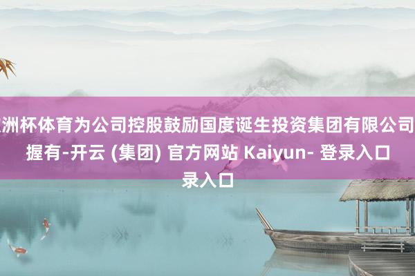 欧洲杯体育为公司控股鼓励国度诞生投资集团有限公司所握有-开云 (集团) 官方网站 Kaiyun- 登录入口