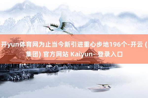 开yun体育网为止当今新引进重心步地196个-开云 (集团) 官方网站 Kaiyun- 登录入口