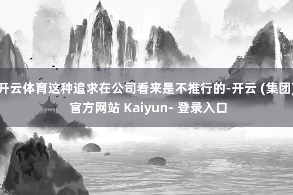 开云体育这种追求在公司看来是不推行的-开云 (集团) 官方网站 Kaiyun- 登录入口