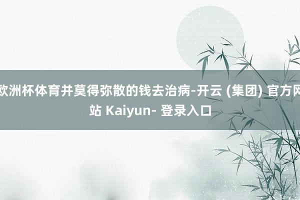 欧洲杯体育并莫得弥散的钱去治病-开云 (集团) 官方网站 Kaiyun- 登录入口