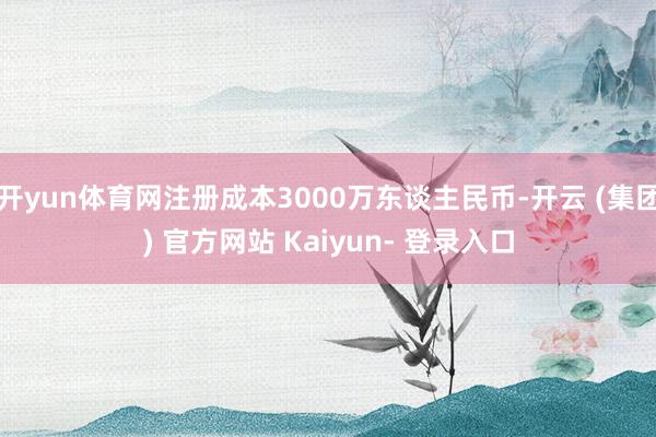开yun体育网注册成本3000万东谈主民币-开云 (集团) 官方网站 Kaiyun- 登录入口