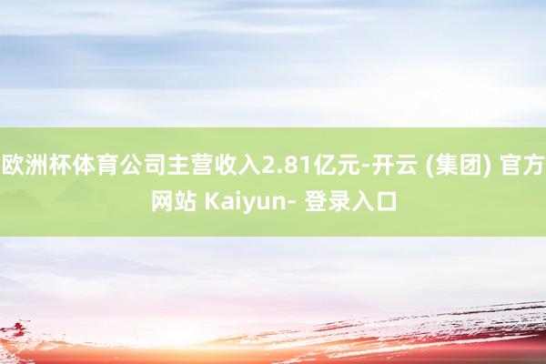 欧洲杯体育公司主营收入2.81亿元-开云 (集团) 官方网站 Kaiyun- 登录入口