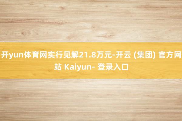 开yun体育网实行见解21.8万元-开云 (集团) 官方网站 Kaiyun- 登录入口