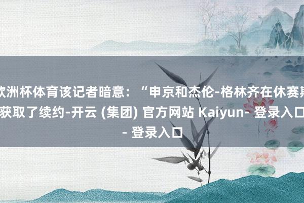 欧洲杯体育该记者暗意：“申京和杰伦-格林齐在休赛期获取了续约-开云 (集团) 官方网站 Kaiyun- 登录入口