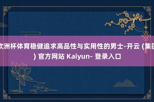 欧洲杯体育稳健追求高品性与实用性的男士-开云 (集团) 官方网站 Kaiyun- 登录入口