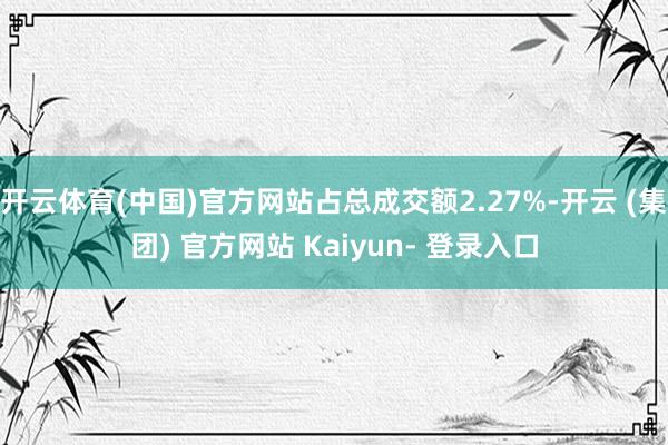开云体育(中国)官方网站占总成交额2.27%-开云 (集团) 官方网站 Kaiyun- 登录入口