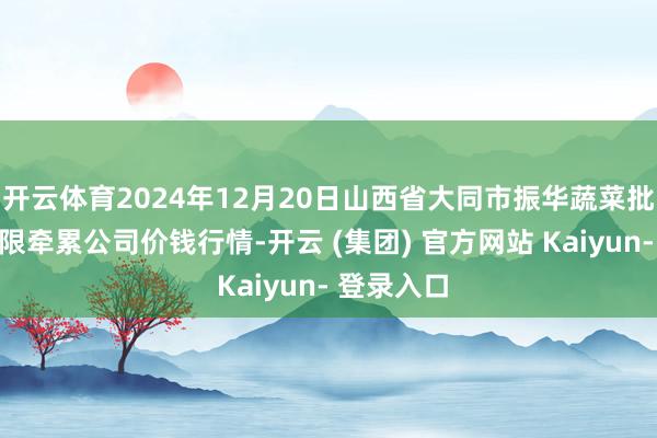 开云体育2024年12月20日山西省大同市振华蔬菜批发阛阓有限牵累公司价钱行情-开云 (集团) 官方网站 Kaiyun- 登录入口