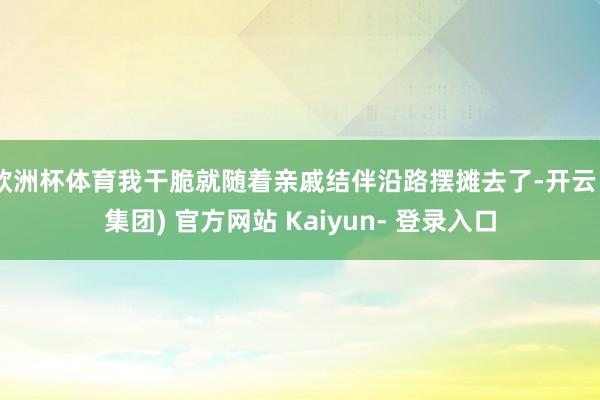 欧洲杯体育我干脆就随着亲戚结伴沿路摆摊去了-开云 (集团) 官方网站 Kaiyun- 登录入口