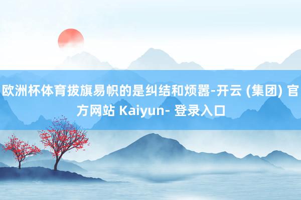 欧洲杯体育拔旗易帜的是纠结和烦嚣-开云 (集团) 官方网站 Kaiyun- 登录入口