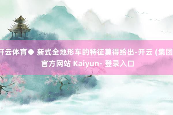 开云体育● 新式全地形车的特征莫得给出-开云 (集团) 官方网站 Kaiyun- 登录入口