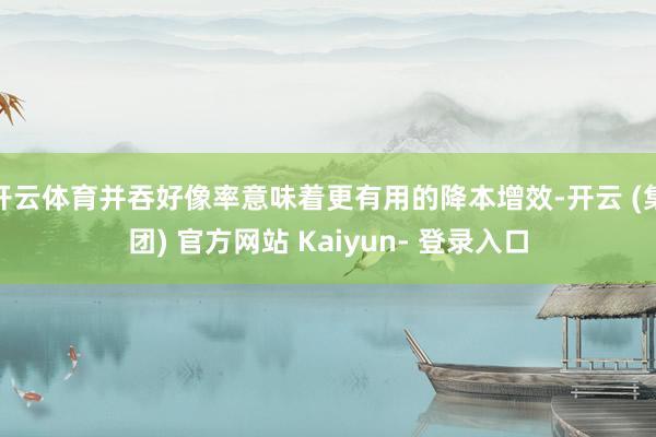 开云体育并吞好像率意味着更有用的降本增效-开云 (集团) 官方网站 Kaiyun- 登录入口