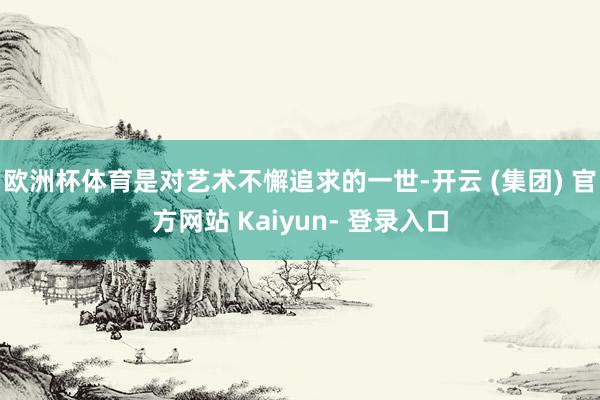欧洲杯体育是对艺术不懈追求的一世-开云 (集团) 官方网站 Kaiyun- 登录入口