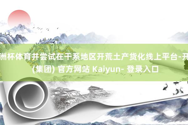 欧洲杯体育并尝试在干系地区开荒土产货化线上平台-开云 (集团) 官方网站 Kaiyun- 登录入口