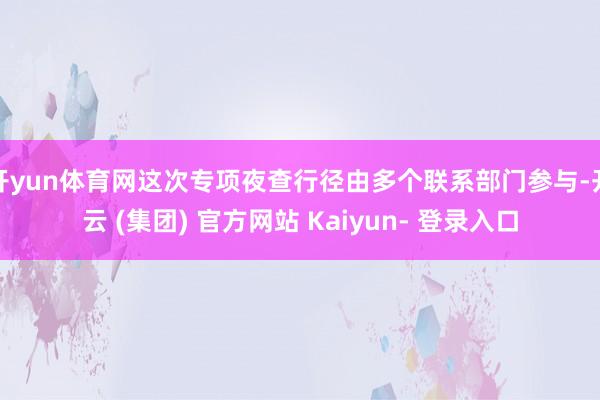 开yun体育网这次专项夜查行径由多个联系部门参与-开云 (集团) 官方网站 Kaiyun- 登录入口