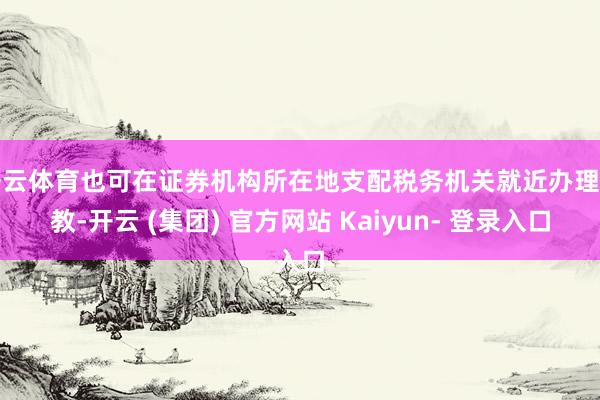 开云体育也可在证券机构所在地支配税务机关就近办理请教-开云 (集团) 官方网站 Kaiyun- 登录入口