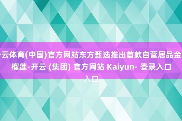 开云体育(中国)官方网站东方甄选推出首款自营居品金枕榴莲-开云 (集团) 官方网站 Kaiyun- 登录入口