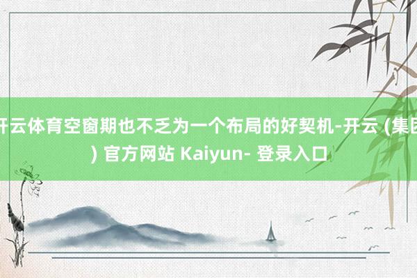 开云体育空窗期也不乏为一个布局的好契机-开云 (集团) 官方网站 Kaiyun- 登录入口