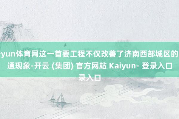 开yun体育网这一首要工程不仅改善了济南西部城区的交通现象-开云 (集团) 官方网站 Kaiyun- 登录入口