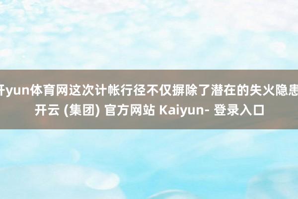 开yun体育网这次计帐行径不仅摒除了潜在的失火隐患-开云 (集团) 官方网站 Kaiyun- 登录入口