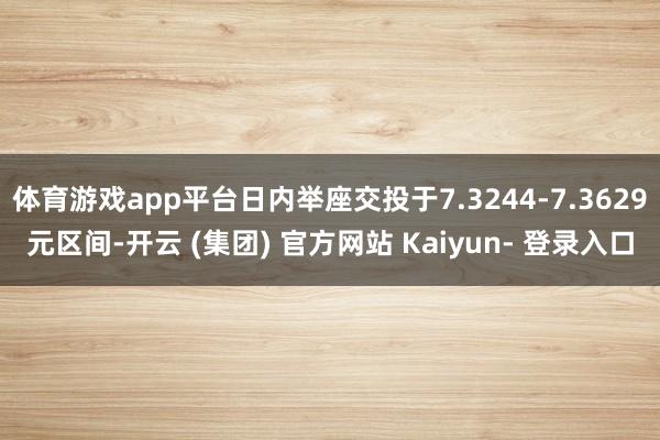 体育游戏app平台日内举座交投于7.3244-7.3629元区间-开云 (集团) 官方网站 Kaiyun- 登录入口