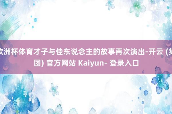 欧洲杯体育才子与佳东说念主的故事再次演出-开云 (集团) 官方网站 Kaiyun- 登录入口