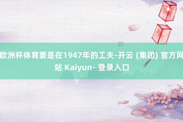 欧洲杯体育要是在1947年的工夫-开云 (集团) 官方网站 Kaiyun- 登录入口