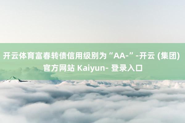 开云体育富春转债信用级别为“AA-”-开云 (集团) 官方网站 Kaiyun- 登录入口