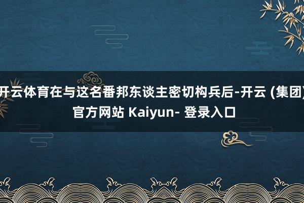 开云体育在与这名番邦东谈主密切构兵后-开云 (集团) 官方网站 Kaiyun- 登录入口