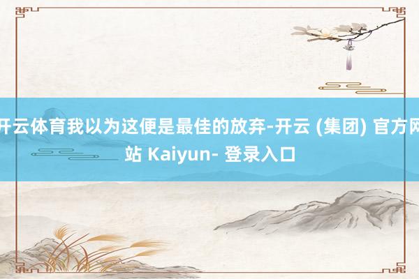 开云体育我以为这便是最佳的放弃-开云 (集团) 官方网站 Kaiyun- 登录入口