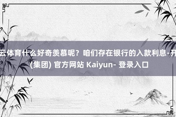 开云体育什么好奇羡慕呢？咱们存在银行的入款利息-开云 (集团) 官方网站 Kaiyun- 登录入口