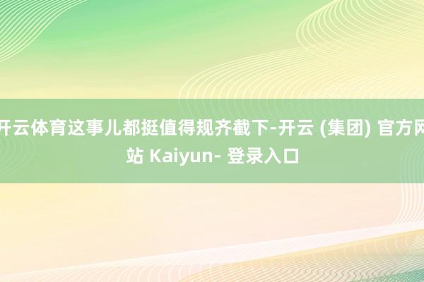 开云体育这事儿都挺值得规齐截下-开云 (集团) 官方网站 Kaiyun- 登录入口