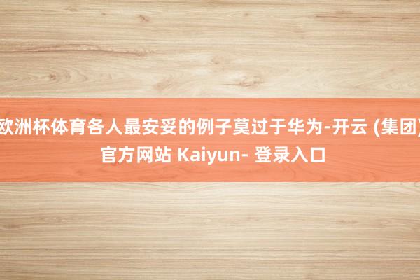 欧洲杯体育各人最安妥的例子莫过于华为-开云 (集团) 官方网站 Kaiyun- 登录入口