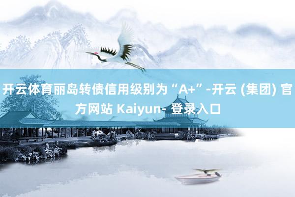 开云体育丽岛转债信用级别为“A+”-开云 (集团) 官方网站 Kaiyun- 登录入口
