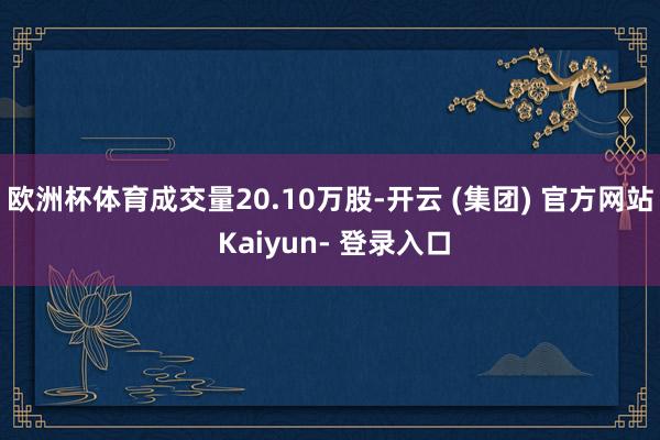 欧洲杯体育成交量20.10万股-开云 (集团) 官方网站 Kaiyun- 登录入口