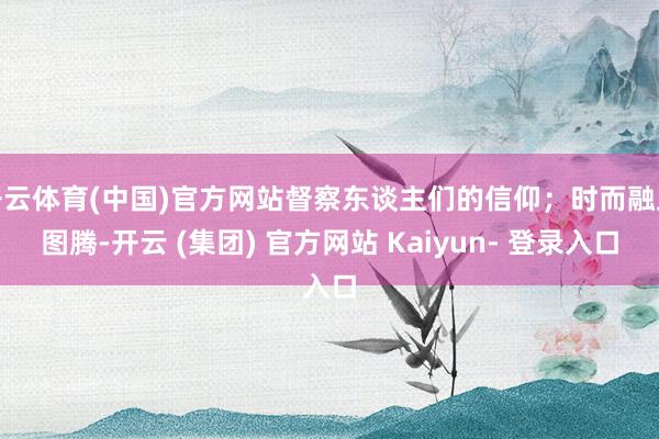 开云体育(中国)官方网站督察东谈主们的信仰；时而融入图腾-开云 (集团) 官方网站 Kaiyun- 登录入口