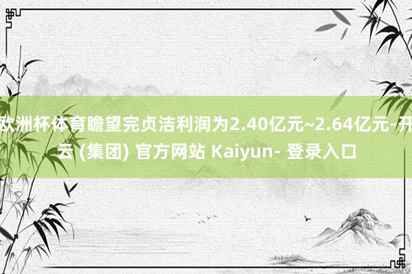 欧洲杯体育瞻望完贞洁利润为2.40亿元~2.64亿元-开云 (集团) 官方网站 Kaiyun- 登录入口