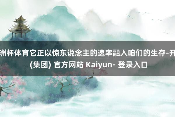 欧洲杯体育它正以惊东说念主的速率融入咱们的生存-开云 (集团) 官方网站 Kaiyun- 登录入口