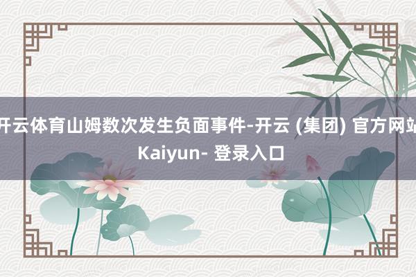 开云体育山姆数次发生负面事件-开云 (集团) 官方网站 Kaiyun- 登录入口