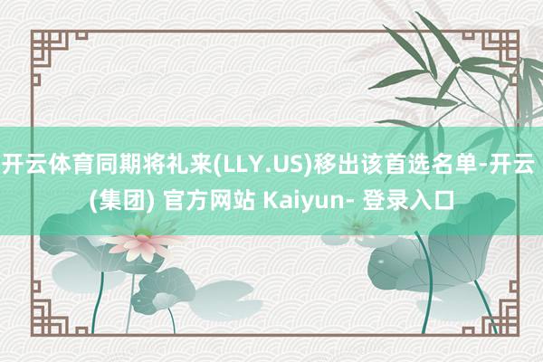 开云体育同期将礼来(LLY.US)移出该首选名单-开云 (集团) 官方网站 Kaiyun- 登录入口