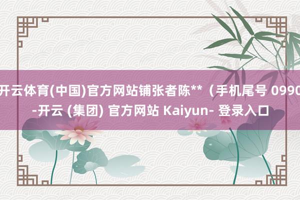 开云体育(中国)官方网站铺张者陈**（手机尾号 0990-开云 (集团) 官方网站 Kaiyun- 登录入口