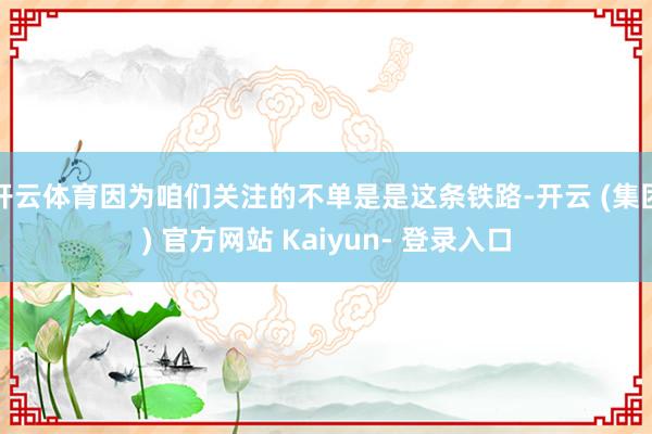 开云体育因为咱们关注的不单是是这条铁路-开云 (集团) 官方网站 Kaiyun- 登录入口