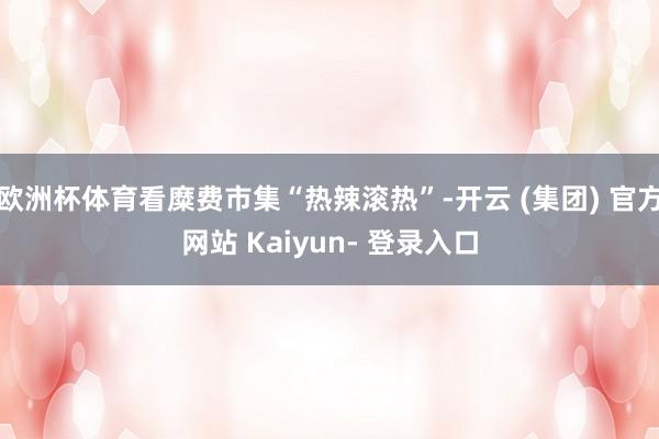 欧洲杯体育看糜费市集“热辣滚热”-开云 (集团) 官方网站 Kaiyun- 登录入口
