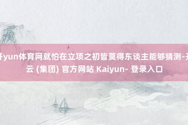 开yun体育网就怕在立项之初皆莫得东谈主能够猜测-开云 (集团) 官方网站 Kaiyun- 登录入口