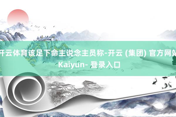 开云体育该足下命主说念主员称-开云 (集团) 官方网站 Kaiyun- 登录入口