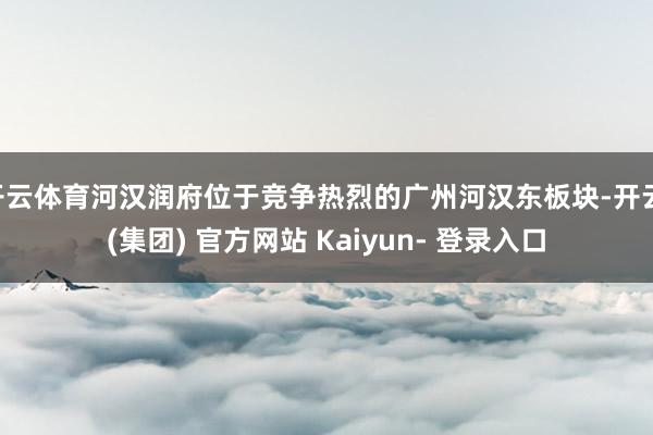 开云体育河汉润府位于竞争热烈的广州河汉东板块-开云 (集团) 官方网站 Kaiyun- 登录入口