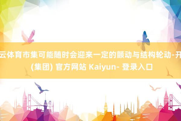 开云体育市集可能随时会迎来一定的颤动与结构轮动-开云 (集团) 官方网站 Kaiyun- 登录入口