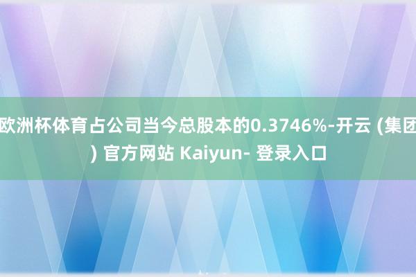 欧洲杯体育占公司当今总股本的0.3746%-开云 (集团) 官方网站 Kaiyun- 登录入口