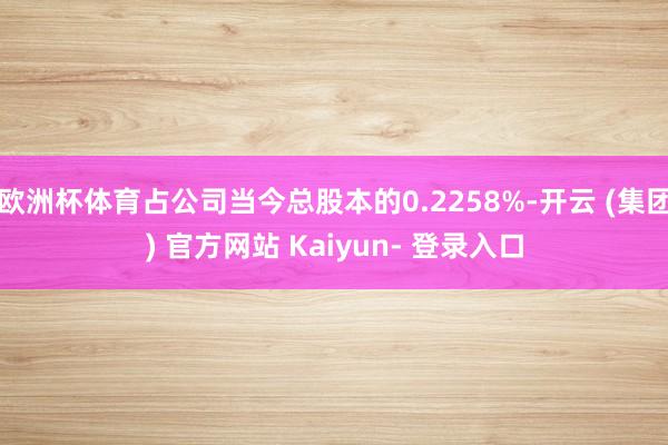 欧洲杯体育占公司当今总股本的0.2258%-开云 (集团) 官方网站 Kaiyun- 登录入口